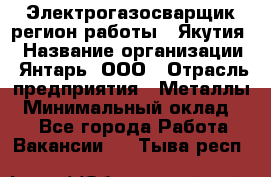 Электрогазосварщик(регион работы - Якутия) › Название организации ­ Янтарь, ООО › Отрасль предприятия ­ Металлы › Минимальный оклад ­ 1 - Все города Работа » Вакансии   . Тыва респ.